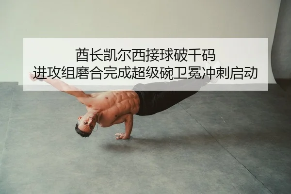 酋长凯尔西接球破千码 进攻组磨合完成超级碗卫冕冲刺启动